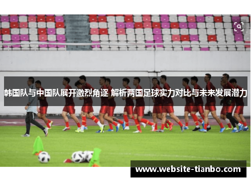 韩国队与中国队展开激烈角逐 解析两国足球实力对比与未来发展潜力